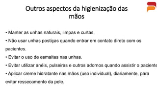Outros aspectos da higienização das
mãos
• Manter as unhas naturais, limpas e curtas.
• Não usar unhas postiças quando entrar em contato direto com os
pacientes.
• Evitar o uso de esmaltes nas unhas.
• Evitar utilizar anéis, pulseiras e outros adornos quando assistir o paciente
• Aplicar creme hidratante nas mãos (uso individual), diariamente, para
evitar ressecamento da pele.
 