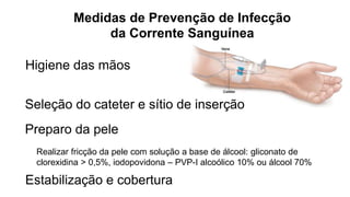 Higiene das mãos
Seleção do cateter e sítio de inserção
Preparo da pele
Realizar fricção da pele com solução a base de álcool: gliconato de
clorexidina > 0,5%, iodopovidona – PVP-I alcoólico 10% ou álcool 70%
Medidas de Prevenção de Infecção
da Corrente Sanguínea
Estabilização e cobertura
 
