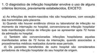 1. O diagnóstico de infecção hospitalar envolve o uso de alguns
critérios técnicos, previamente estabelecidos, EXCETO:
a) As infecções de recém-nascidos não são hospitalares, com exceção
das transmitidas pela placenta.
b) Quando não houver evidência clínica ou laboratorial de infecção no
momento da internação no hospital, convenciona-se infecção hospitalar
toda manifestação clínica de infecção que se apresentar após 72 horas
da admissão no hospital.
c) Também são convencionadas infecções hospitalares aquelas
manifestadas antes de 72 horas da internação, quando associadas a
procedimentos médicos realizados durante esse período.
d) Os pacientes transferidos de outro hospital são considerados
portadores de infecção hospitalar do seu hospital de origem. A
 
