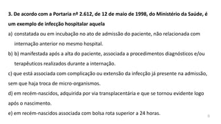 3. De acordo com a Portaria nº 2.612, de 12 de maio de 1998, do Ministério da Saúde, é
um exemplo de infecção hospitalar aquela
a) constatada ou em incubação no ato de admissão do paciente, não relacionada com
internação anterior no mesmo hospital.
b) b) manifestada após a alta do paciente, associada a procedimentos diagnósticos e/ou
terapêuticos realizados durante a internação.
c) que está associada com complicação ou extensão da infecção já presente na admissão,
sem que haja troca de micro-organismos.
d) em recém-nascidos, adquirida por via transplacentária e que se tornou evidente logo
após o nascimento.
e) em recém-nascidos associada com bolsa rota superior a 24 horas. B
 