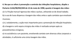 4. No que se refere à prevenção e controle das infecções hospitalares, dispõe a
Portaria 2.616/98/MS/GM de 12 de maio de 1998, quanto à lavagem das mãos:
a) é a fricção manual rigorosa das mãos e pulsos, utilizando-se de álcool iodado;
b) o uso de luvas dispensa a lavagem das mãos antes e após contatos que envolvam
mucosas;
c) é, isoladamente, a ação mais importante para a prevenção da infecção hospitalar;
d) a lavagem e anti-sepsia cirúrgica das mãos é realizada sempre após os
procedimentos cirúrgicos;
e) na assistência a um paciente, envolvendo contato com diversos sítios corporais e
atividades, é suficiente uma única lavagem das mãos.
c
 