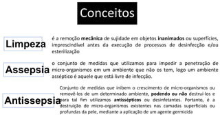 Conceitos
Limpeza
é a remoção mecânica de sujidade em objetos inanimados ou superfícies,
imprescindível antes da execução de processos de desinfecção e/ou
esterilização
Assepsia
o conjunto de medidas que utilizamos para impedir a penetração de
micro-organismos em um ambiente que não os tem, logo um ambiente
asséptico é aquele que está livre de infecção.
Antissepsia
Conjunto de medidas que inibem o crescimento de micro-organismos ou
removê-los de um determinado ambiente, podendo ou não destruí-los e
para tal fim utilizamos antissépticos ou desinfetantes. Portanto, é a
destruição de micro-organismos existentes nas camadas superficiais ou
profundas da pele, mediante a aplicação de um agente germicida
 