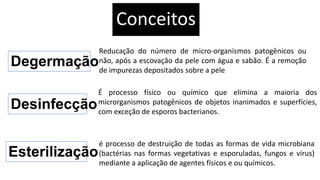 Conceitos
Degermação
Reducação do número de micro-organismos patogênicos ou
não, após a escovação da pele com água e sabão. É a remoção
de impurezas depositados sobre a pele
Desinfecção
É processo físico ou químico que elimina a maioria dos
microrganismos patogênicos de objetos inanimados e superfícies,
com exceção de esporos bacterianos.
Esterilização
é processo de destruição de todas as formas de vida microbiana
(bactérias nas formas vegetativas e esporuladas, fungos e vírus)
mediante a aplicação de agentes físicos e ou químicos.
 