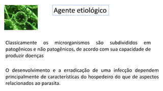 Agente etiológico
Classicamente os microrganismos são subdivididos em
patogênicos e não patogênicos, de acordo com sua capacidade de
produzir doenças
O desenvolvimento e a erradicação de uma infecção dependem
principalmente de características do hospedeiro do que de aspectos
relacionados ao parasita.
 