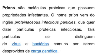 Príons são moléculas proteicas que possuem
propriedades infectantes. O nome príon vem do
inglês proteinaceous infectious particles, que quer
dizer partículas proteicas infecciosas. Tais
partículas se distinguem
de vírus e bactérias comuns por serem
desprovidos de carga genética.
 