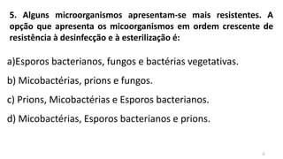 5. Alguns microorganismos apresentam-se mais resistentes. A
opção que apresenta os micoorganismos em ordem crescente de
resistência à desinfecção e à esterilização é:
a)Esporos bacterianos, fungos e bactérias vegetativas.
b) Micobactérias, prions e fungos.
c) Prions, Micobactérias e Esporos bacterianos.
d) Micobactérias, Esporos bacterianos e prions.
d
 