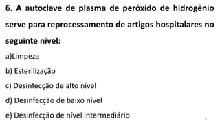 6. A autoclave de plasma de peróxido de hidrogênio
serve para reprocessamento de artigos hospitalares no
seguinte nível:
a)Limpeza
b) Esterilização
c) Desinfecção de alto nível
d) Desinfecção de baixo nível
e) Desinfecção de nível intermediário b
 