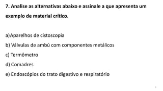 7. Analise as alternativas abaixo e assinale a que apresenta um
exemplo de material crítico.
a)Aparelhos de cistoscopia
b) Válvulas de ambú com componentes metálicos
c) Termômetro
d) Comadres
e) Endoscópios do trato digestivo e respiratório
a
 