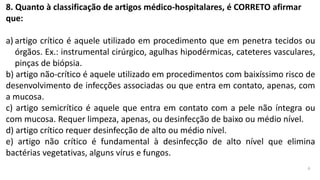8. Quanto à classificação de artigos médico-hospitalares, é CORRETO afirmar
que:
a) artigo crítico é aquele utilizado em procedimento que em penetra tecidos ou
órgãos. Ex.: instrumental cirúrgico, agulhas hipodérmicas, cateteres vasculares,
pinças de biópsia.
b) artigo não-crítico é aquele utilizado em procedimentos com baixíssimo risco de
desenvolvimento de infecções associadas ou que entra em contato, apenas, com
a mucosa.
c) artigo semicrítico é aquele que entra em contato com a pele não íntegra ou
com mucosa. Requer limpeza, apenas, ou desinfecção de baixo ou médio nível.
d) artigo crítico requer desinfecção de alto ou médio nível.
e) artigo não crítico é fundamental à desinfecção de alto nível que elimina
bactérias vegetativas, alguns vírus e fungos.
a
 