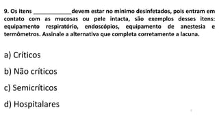 9. Os itens ____________devem estar no mínimo desinfetados, pois entram em
contato com as mucosas ou peIe intacta, são exemplos desses itens:
equipamento respiratório, endoscópios, equipamento de anestesia e
termômetros. Assinale a alternativa que completa corretamente a lacuna.
a) Críticos
b) Não críticos
c) Semicríticos
d) Hospitalares c
 