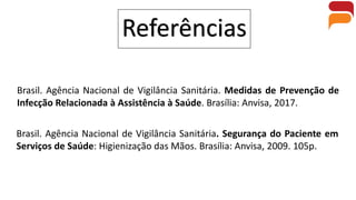 Referências
Brasil. Agência Nacional de Vigilância Sanitária. Medidas de Prevenção de
Infecção Relacionada à Assistência à Saúde. Brasília: Anvisa, 2017.
Brasil. Agência Nacional de Vigilância Sanitária. Segurança do Paciente em
Serviços de Saúde: Higienização das Mãos. Brasília: Anvisa, 2009. 105p.
 