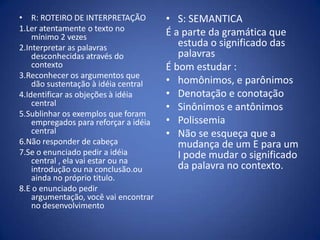 R: ROTEIRO DE INTERPRETAÇÃO1.Ler atentamente o texto no mínimo 2 vezes2.Interpretar as palavras desconhecidas através do contexto3.Reconhecer os argumentos que dão sustentação à idéia central4.Identificar as objeções à idéia central5.Sublinhar os exemplos que foram empregados para reforçar a idéia central6.Não responder de cabeça7.Se o enunciado pedir a idéia central , ela vai estar ou na introdução ou na conclusão.ou ainda no próprio titulo.8.E o enunciado pedir argumentação, você vai encontrar no desenvolvimentoS: SEMANTICAÉ a parte da gramática que estuda o significado das palavrasÉ bom estudar :homônimos, e parônimosDenotação e conotaçãoSinônimos e antônimosPolissemiaNão se esqueça que a mudança de um E para um I pode mudar o significado da palavra no contexto.