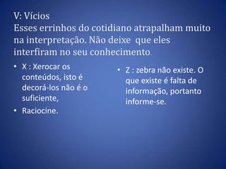 V: VíciosEsses errinhos do cotidiano atrapalham muito na interpretação. Não deixe  que eles interfiram no seu conhecimento.X : Xerocar os conteúdos, isto é decorá-los não é o suficiente,Raciocine.Z : zebra não existe. O que existe é falta de informação, portanto informe-se.