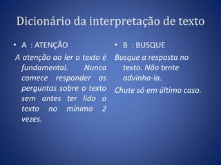 Dicionário da interpretação de textoA  : ATENÇÃOA atenção ao ler o texto é fundamental.  Nunca comece responder as perguntas sobre o texto sem antes ter lido o texto no mínimo 2 vezes.B  : BUSQUEBusque a resposta no texto. Não tente advinha-la. Chute só em último caso.