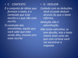C  : CONTEXTO É o conjunto de idéias que formam o texto, é o conteúdo que esta escrito e o que não esta escrito. O conteúdo das entrelinhas, aquilo que você sabe que esta sendo dito, mesmo sem estar escritoD : DEDUZIRCuidado com as deduções. Você só pode deduzir através do que o texto informa. Dedução não é adivinhação. Não tente adivinhar, se tem duvida, leia o texto inteiro mais uma vez que com certeza você vai encontrar a resposta.