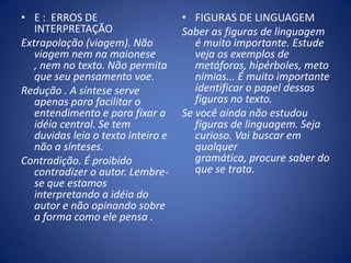 E :  ERROS DE INTERPRETAÇÃOExtrapolação (viagem). Não viagem nem na maionese , nem no texto. Não permita que seu pensamento voe.Redução . A síntese serve apenas para facilitar o entendimento e para fixar a idéia central. Se tem duvidas leia o texto inteiro e não a sínteses.Contradição. É proibido contradizer o autor. Lembre-se que estamos interpretando a idéia do autor e não opinando sobre a forma como ele pensa .FIGURAS DE LINGUAGEMSaber as figuras de linguagem é muito importante. Estude veja os exemplos de metáforas, hipérboles, metonímias... É muito importante identificar o papel dessas figuras no texto. Se você ainda não estudou figuras de linguagem. Seja curioso. Vai buscar em qualquer gramática, procure saber do que se trata.