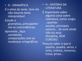 H : HISTÓRIA DA LITERATURAÉ importante saber alguma coisa sobre Literatura, como surgiu , quantas escolas, principais autores... Se você ainda não viu essa disciplina, SEJA CURIOSO. Procure saber o que é poema, quadra, verso, conto, crônica, romance,trova, prosa... G : GRAMÁTICAÉ a alma do texto. Sem ela não haveria texto interpretável. Estude a gramática, principalmente as concordâncias.Aproveite , faça constantes comparações com as mudanças ortográficas.