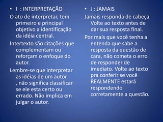 I  : INTERPRETAÇÃOO ato de interpretar, tem primeiro e principal objetivo a identificação da idéia central.Intertexto são citações que complementam ou reforçam o enfoque do autor.Lembre-se que interpretar as idéias de um autor , não significa classificar se ele esta certo ou errado. Não implica em julgar o autor.J : JAMAISJamais responda de cabeça. Volte ao texto antes de dar sua resposta final.Por mais que você tenha a entenda que sabe a resposta da questão de cara, não cometa o erro de responder de imediato. Volte ao texto pra conferir se você REALMENTE estará respondendo corretamente a questão.