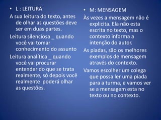 L : LEITURAA sua leitura do texto, antes de olhar as questões deve ser em duas partes. Leitura silenciosa _ quando você vai tomar conhecimento do assuntoLeitura analítica _ quando você vai procurar entender do que se trata realmente, só depois você realmente  poderá olhar as questões.M: MENSAGEMÀs vezes a mensagem não é explicita. Ela não esta escrita no texto, mas o contexto informa a intenção do autor. As piadas, são os melhores exemplos de mensagem através do contexto. Vamos escolher um colega que possa ler uma piada para a turma, e vamos ver se a mensagem esta no texto ou no contexto.