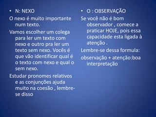 N: NEXOO nexo é muito importante num texto.Vamos escolher um colega para ler um texto com nexo e outro pra ler um texto sem nexo. Vocês é que vão identificar qual é o texto com nexo e qual o sem nexo.Estudar pronomes relativos e as conjunções ajuda muito na coesão , lembre-se dissoO : OBSERVAÇÃOSe você não é bom observador , comece a praticar HOJE, pois essa capacidade esta ligada à atenção .Lembre-se dessa formula:observação + atenção:boa interpretação