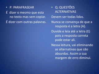 P: PARAFRASEARÉ  dizer o mesmo que esta no texto mas sem copiar.É dizer com outras palavras.Q: QUESTÕES ALTERNATIVASDevem ser todas lidas.Nunca se convença de que a resposta é a letra (A). Duvide e leia até a letra (E) pois a resposta correta pode estar ali.Nessa leitura, vai eliminando as alternativas que são absurdas. Assim a sua margem de erro diminui.