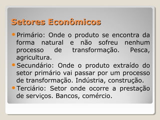 Setores EconômicosSetores Econômicos
Primário: Onde o produto se encontra da
forma natural e não sofreu nenhum
processo de transformação. Pesca,
agricultura.
Secundário: Onde o produto extraído do
setor primário vai passar por um processo
de transformação. Indústria, construção.
Terciário: Setor onde ocorre a prestação
de serviços. Bancos, comércio.
 