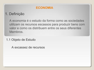 ECONOMIA
1. Definição
A economia é o estudo da forma como as sociedades
utilizam os recursos escassos para produzir bens com
valor e como os distribuem entre os seus diferentes
Membros.
1.1 Objeto de Estudo
A excassez de recursos
 