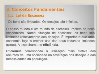 2. Conceitos Fundamentais
2.1. Lei da Escassez
Os bens são limitados. Os desejos são infinitos.
O nosso mundo é um mundo de escassez, repleto de bens
econômicos. Numa situação de escassez, os bens são
limitados relativamente aos desejos. É importante que uma
economia faça o melhor uso dos seus recursos limitados
(raros). A isso chama-se eficiência.
Eficiência corresponde à utilização mais efetiva dos
recursos de uma sociedade na satisfação dos desejos e das
necessidades da população.
 
