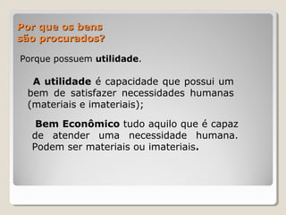Por que os bensPor que os bens
são procurados?são procurados?
Porque possuem utilidade.
A utilidade é capacidade que possui um
bem de satisfazer necessidades humanas
(materiais e imateriais);
Bem Econômico tudo aquilo que é capaz
de atender uma necessidade humana.
Podem ser materiais ou imateriais.
 