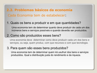 2.2. Problemas básicos da economia
Cada Economia tem de estabelecer:
1. Quais os bens a produzir e em que quantidades?
2. Como são produzidos esses bens?
3. Para quem são esses bens produzidos?
Uma economia tem de determinar quanto deve produzir de cada um dos
inúmeros bens e serviços possíveis e quando deverão ser produzidos.
Uma economia deve determinar como deve produzir cada um dos bens e
serviços, ou seja, quem produz, com que recursos e com que tecnologia.
Uma economia tem de determinar quem irá usufruir dos bens e serviços
produzidos. Qual a distribuição justa do rendimento e da riqueza.
 