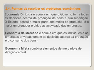 Economia Dirigida é aquela em que o Governo toma todas
as decisões acerca da produção de bens e sua repartição.
O Estado possui a maior parte dos meios de produção, é o
maior empregador e dirige as actividade das empresas.
2.4. Formas de resolver os problemas econômicos
Economia de Mercado é aquela em que os indivíduos e as
empresas privadas tomam as decisões acerca da produção
e o consumo dos bens.
Economia Mista combina elementos de mercado e de
direção central
 