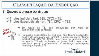 CLASSIFICAÇÃO DA EXECUÇÃO
1) QUANTO À ORIGEM DO TÍTULO:
✓ Títulos judiciais (art. 515, CPC) – TEJ
✓ Títulos Extrajudiciais (art. 784, CPC) – TEE
❖ Em regra, os TEJ são executados por meio do
cumprimento de sentença.
❖ Há casos específicos de TEJ que não foram produzidos
dentro de um processo judicial, a exemplo da sentença
arbitral (art. 515, VII, CPC), bem como há também casos
em que o TEJ não se formou no juízo cível, como, p.ex.,
sentença penal condenatória e sentença estrangeira
homologada pelo STJ.
 