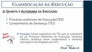 CLASSIFICAÇÃO DA EXECUÇÃO
2) QUANTO À AUTONOMIA DA EXECUÇÃO:
✓ Processo autônomo de Execução(TEE)
✓ Cumprimento de Sentença (TEJ)
❖ Exceção: Casos específicos de TEJ que se submetem
ao ao Processo Autônomo de Execução: sentença
arbitral, sentença penal condenatória e sentença
estrangeira homologada pelo STJ.
 