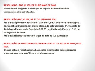 RESOLUÇÃO - RDC Nº 139, DE 29 DE MAIO DE 2003 Dispõe sobre o registro e a isenção de registro de medicamentos homeopáticos industrializados. RESOLUÇÃO-RDC Nº 151, DE 17 DE JUNHO DE 2003 Art. 1º Fica aprovado o Fascículo 1 da Parte II, da 2ª Edição da Farmacopéia Homeopática Brasileira, em anexo, elaborado pela Comissão Permanente de Revisão da Farmacopéia Brasileira-CPRFB, instituída pela Portaria nº 12, de 20 de janeiro de 2000. Art. 2º Esta Resolução entra em vigor na data de sua publicação. RESOLUÇÃO DA DIRETORIA COLEGIADA - RDC Nº. 26, DE 30 DE MARÇO DE 2007.  Dispõe sobre o registro de medicamentos dinamizados industrializados homeopáticos, antroposóficos e anti-homotóxicos. 
