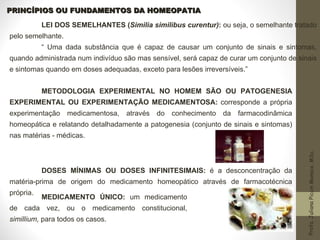PRINCÍPIOS OU FUNDAMENTOS DA HOMEOPATIA LEI DOS SEMELHANTES ( Similia similibus curentur) :  ou seja, o semelhante tratado pelo semelhante.  “  Uma dada substância que é capaz de causar um conjunto de sinais e sintomas, quando administrada num indivíduo são mas sensível, será capaz de curar um conjunto de sinais e sintomas quando em doses adequadas, exceto para lesões irreversíveis.”  METODOLOGIA EXPERIMENTAL NO HOMEM SÃO OU PATOGENESIA EXPERIMENTAL OU EXPERIMENTAÇÃO MEDICAMENTOSA:  corresponde a própria experimentação medicamentosa, através do conhecimento da farmacodinâmica homeopática e relatando detalhadamente a patogenesia (conjunto de sinais e sintomas) nas matérias - médicas. DOSES MÍNIMAS OU DOSES INFINITESIMAIS:  é a desconcentração da matéria-prima de origem do medicamento homeopático através de farmacotécnica própria. MEDICAMENTO ÚNICO:  um medicamento de cada vez, ou o medicamento constitucional,  simillium,  para todos os casos. 