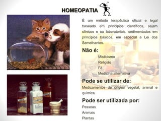 HOMEOPATIA É um método terapêutico oficial e legal baseado em princípios científicos, sejam clínicos e ou laboratoriais, sedimentados em princípios básicos, em especial a Lei dos Semelhantes. Não é: Misticismo Religião Fé Medicina alternativa Pode se utilizar de: Medicamentos de origem vegetal, animal e química Pode ser utilizada por: Pessoas Animais  Plantas 