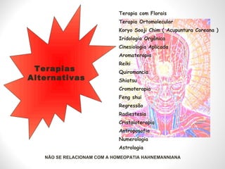 Terapia com Florais  Terapia Ortomolecular  Koryo Sooji Chim ( Acupuntura Coreana )  Iridologia Orgânica  Cinesiologia Aplicada Aromaterapia Reiki Quiromancia Shiatsu Cromoterapia Feng shui Regressão Radiestesia Cristaloterapia Antroposofia Numerologia Astrologia Terapias  Alternativas NÃO SE RELACIONAM COM A HOMEOPATIA HAHNEMANNIANA 
