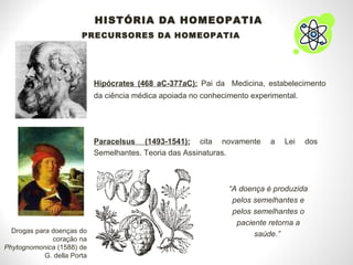 HISTÓRIA DA HOMEOPATIA PRECURSORES DA HOMEOPATIA Hipócrates (468 aC-377aC):  Pai da  Medicina, estabelecimento da ciência médica apoiada no conhecimento experimental. Paracelsus (1493-1541):  cita novamente a Lei dos Semelhantes. Teoria das Assinaturas. “ A doença é produzida pelos semelhantes e pelos semelhantes o paciente retorna a saúde.”  Drogas para doenças do coração na  Phytognomonica  (1588) de G. della Porta 
