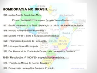 HOMEOPATIA NO BRASIL   1840: médico francês Benoit Jules Mure  Primeiro farmacêutico homeopata: Dr. João Vicente Martins 1851: Escola Homeopática no Brasil - separação da prática médica da farmacêutica 1878: Instituto Hahnemanniano Fluminense 1886: Decreto nº 9 554, direto à manipulação homeopática. 1926: 1º Congresso Brasileiro de Homeopatia. 1965, Leis específicas à Homeopatia 1977, Dra. Helena Minin, 1ª edição da Farmacopéia Homeopática Brasileira. 1980, Resolução nº 1000/80, especialidade médica. 1988, 1ª edição do Manual de Normas Técnicas 1997, Farmacopéia Homeopática Brasileira, 2ª edição. 