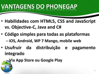 VANTAGENS DO PHONEGAP 
• Habilidades com HTML5, CSS and JavaScript 
vs. Objective-C, Java and C# 
• Código simples para todas as plataformas 
– iOS, Android, WP 7 Mango, mobile web 
• Usufruir da distribuição e pagamento 
integrado 
– Via App Store ou Google Play 
15 
 