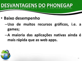 DESVANTAGENS DO PHONEGAP 
• Baixo desempenho 
–Uso de muitos recursos gráficos, i.e. a 
games; 
–A maioria das aplicações nativas ainda é 
mais rápida que as web apps. 
16 
 