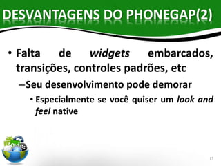 DESVANTAGENS DO PHONEGAP(2) 
• Falta de widgets embarcados, 
transições, controles padrões, etc 
–Seu desenvolvimento pode demorar 
• Especialmente se você quiser um look and 
feel native 
17 
 