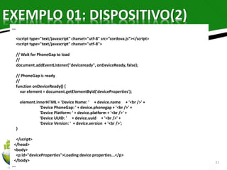 EXEMPLO 01: DISPOSITIVO(2) 
31 
... 
<script type="text/javascript" charset="utf-8" src=“cordova.js”></script> 
<script type="text/javascript" charset="utf-8"> 
// Wait for PhoneGap to load 
// 
document.addEventListener("deviceready", onDeviceReady, false); 
// PhoneGap is ready 
// 
function onDeviceReady() { 
var element = document.getElementById('deviceProperties'); 
element.innerHTML = 'Device Name: ' + device.name + '<br />' + 
'Device PhoneGap: ' + device.phonegap + '<br />' + 
'Device Platform: ' + device.platform + '<br />' + 
'Device UUID: ' + device.uuid + '<br />' + 
'Device Version: ' + device.version + '<br />'; 
} 
</script> 
</head> 
<body> 
<p id="deviceProperties">Loading device properties...</p> 
</body> 
... 
 