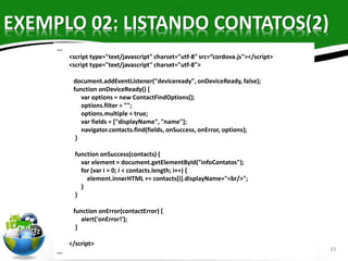 EXEMPLO 02: LISTANDO CONTATOS(2) 
33 
... 
<script type="text/javascript" charset="utf-8" src=“cordova.js"></script> 
<script type="text/javascript" charset="utf-8"> 
document.addEventListener("deviceready", onDeviceReady, false); 
function onDeviceReady() { 
var options = new ContactFindOptions(); 
options.filter = ""; 
options.multiple = true; 
var fields = ["displayName", "name"]; 
navigator.contacts.find(fields, onSuccess, onError, options); 
} 
function onSuccess(contacts) { 
var element = document.getElementById("infoContatos"); 
for (var i = 0; i < contacts.length; i++) { 
element.innerHTML += contacts[i].displayName+"<br/>"; 
} 
} 
function onError(contactError) { 
alert('onError!'); 
} 
</script> 
... 
