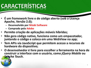 CARACTERÍSTICAS 
• É um framework livre e de código aberto (sob a Licença 
Apache, Versão 2.0); 
– Desenvolvido por Nitobi Software 
– Comprado pela Adobe 
• Permite criação de aplicações móveis híbridas; 
• Não gera código nativo, funciona como um empacotador, 
juntando o código e coloca em uma WebView na app; 
• Tem APIs via JavaScript que permitem acesso a recursos de 
hardware do dispositivo; 
• O desenvolvedor é livre para escolher a ferramenta na hora de 
construir a interface com o usuário, como jQuery Mobile ou 
Sencha Touch. 
4 
 