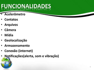 FUNCIONALIDADES 
• Acelerômetro 
• Contatos 
• Arquivos 
• Câmera 
• Mídia 
• Geolocalização 
• Armazenamento 
• Conexão (internet) 
• Notificações(alerta, som e vibração) 
6 
 