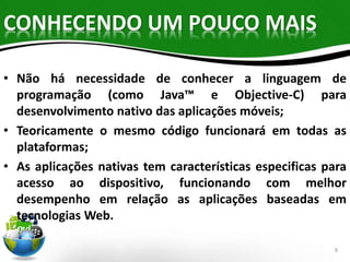 CONHECENDO UM POUCO MAIS 
• Não há necessidade de conhecer a linguagem de 
programação (como Java™ e Objective-C) para 
desenvolvimento nativo das aplicações móveis; 
• Teoricamente o mesmo código funcionará em todas as 
plataformas; 
• As aplicações nativas tem características especificas para 
acesso ao dispositivo, funcionando com melhor 
desempenho em relação as aplicações baseadas em 
tecnologias Web. 
8 
 