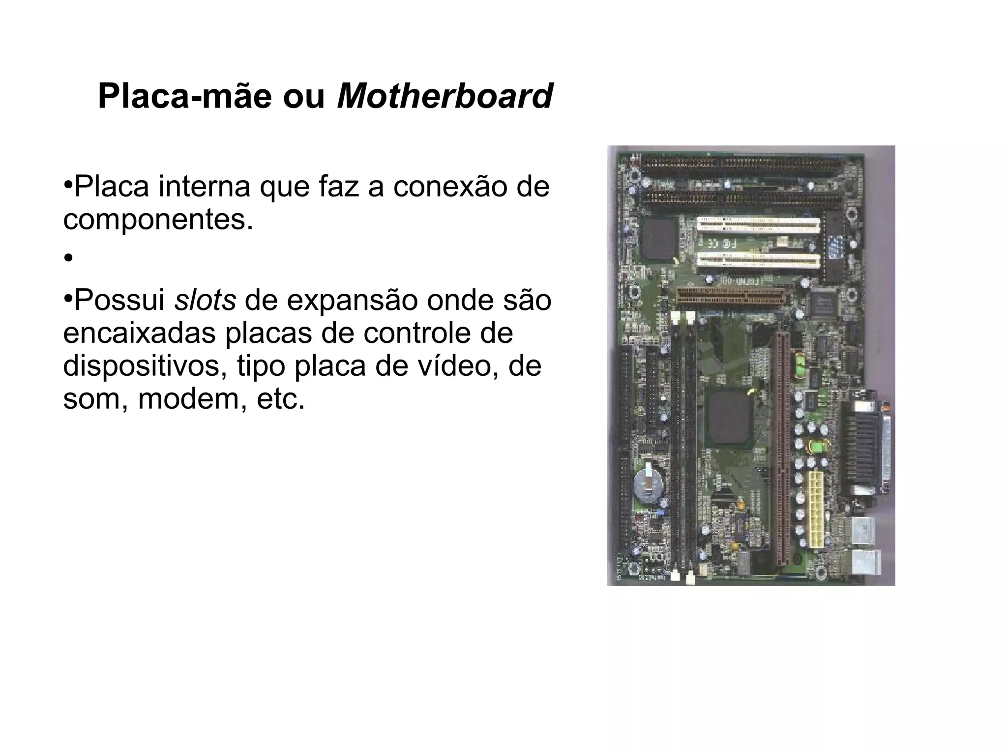 Placa-mãe ou Motherboard
●
Placa interna que faz a conexão de
componentes.
●
●
Possui slots de expansão onde são
encaixadas placas de controle de
dispositivos, tipo placa de vídeo, de
som, modem, etc.
 