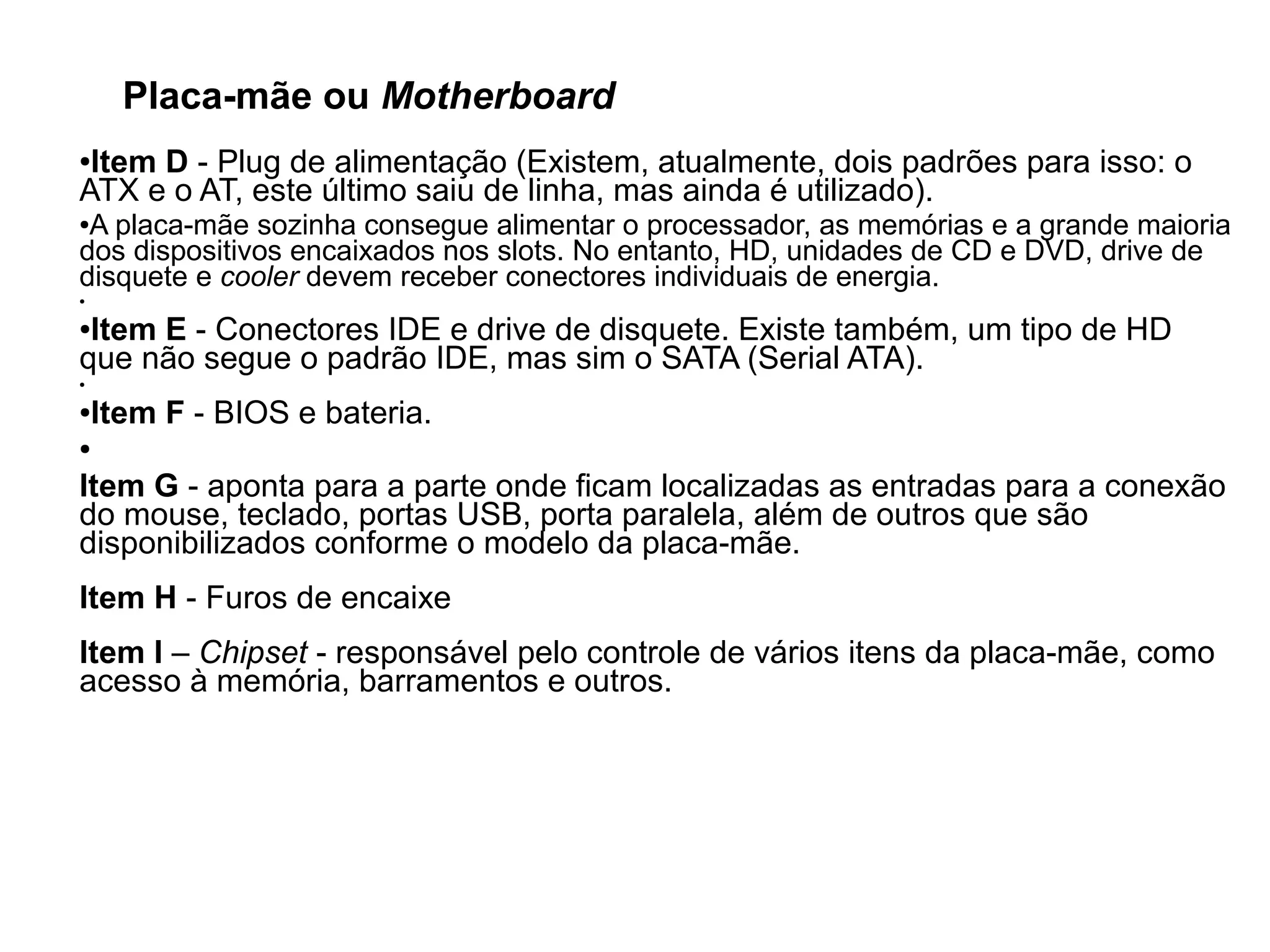 Placa-mãe ou Motherboard
●Item D - Plug de alimentação (Existem, atualmente, dois padrões para isso: o
ATX e o AT, este último saiu de linha, mas ainda é utilizado).
●A placa-mãe sozinha consegue alimentar o processador, as memórias e a grande maioria
dos dispositivos encaixados nos slots. No entanto, HD, unidades de CD e DVD, drive de
disquete e cooler devem receber conectores individuais de energia.
●
●Item E - Conectores IDE e drive de disquete. Existe também, um tipo de HD
que não segue o padrão IDE, mas sim o SATA (Serial ATA).
●
●Item F - BIOS e bateria.
●
Item G - aponta para a parte onde ficam localizadas as entradas para a conexão
do mouse, teclado, portas USB, porta paralela, além de outros que são
disponibilizados conforme o modelo da placa-mãe.
Item H - Furos de encaixe
Item I – Chipset - responsável pelo controle de vários itens da placa-mãe, como
acesso à memória, barramentos e outros.
 