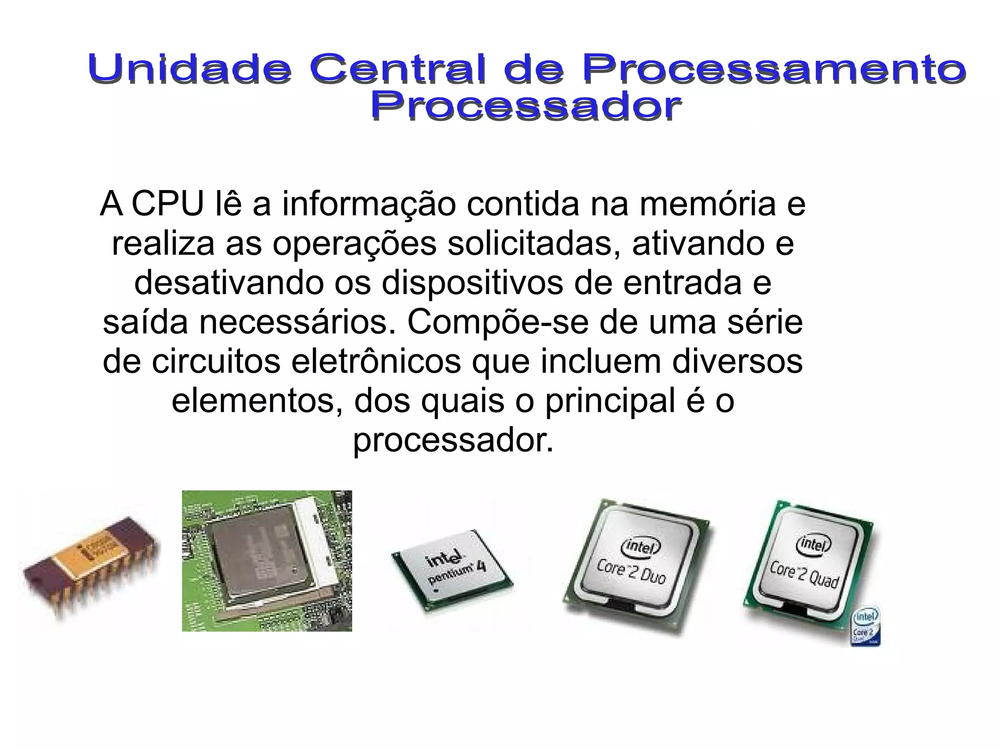 A CPU lê a informação contida na memória e
realiza as operações solicitadas, ativando e
desativando os dispositivos de entrada e
saída necessários. Compõe-se de uma série
de circuitos eletrônicos que incluem diversos
elementos, dos quais o principal é o
processador.
 